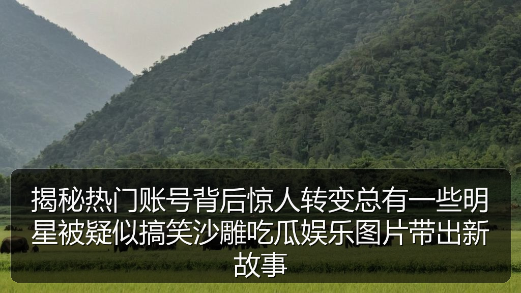 揭秘热门账号背后惊人转变总有一些明星被疑似搞笑沙雕吃瓜娱乐图片带出新故事