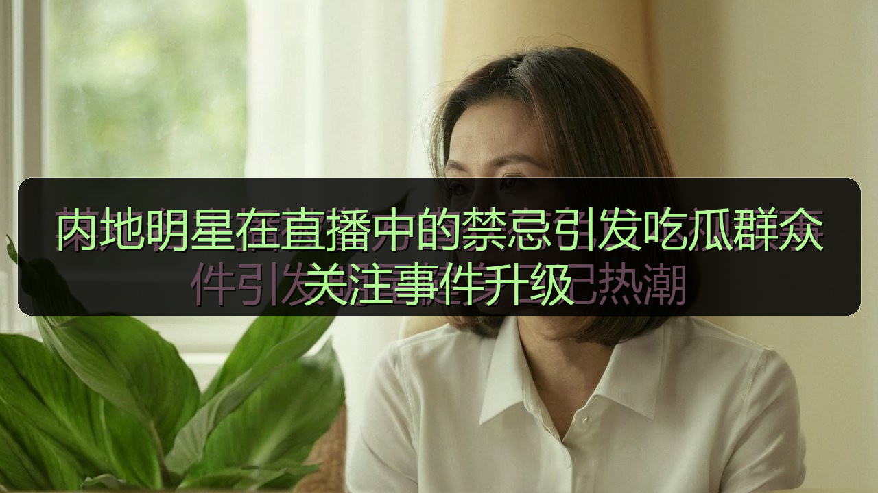 内地明星在直播中的禁忌引发吃瓜群众关注事件升级
