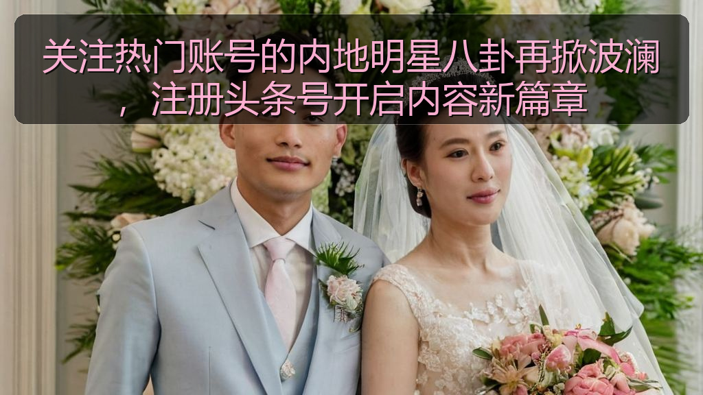 关注热门账号的内地明星八卦再掀波澜，注册头条号开启内容新篇章