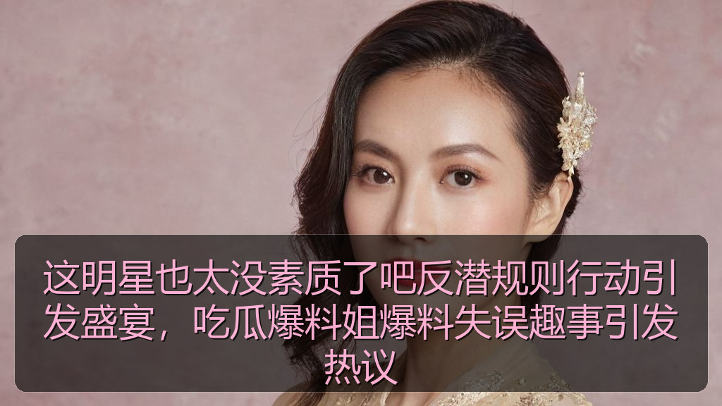 这明星也太没素质了吧反潜规则行动引发盛宴，吃瓜爆料姐爆料失误趣事引发热议