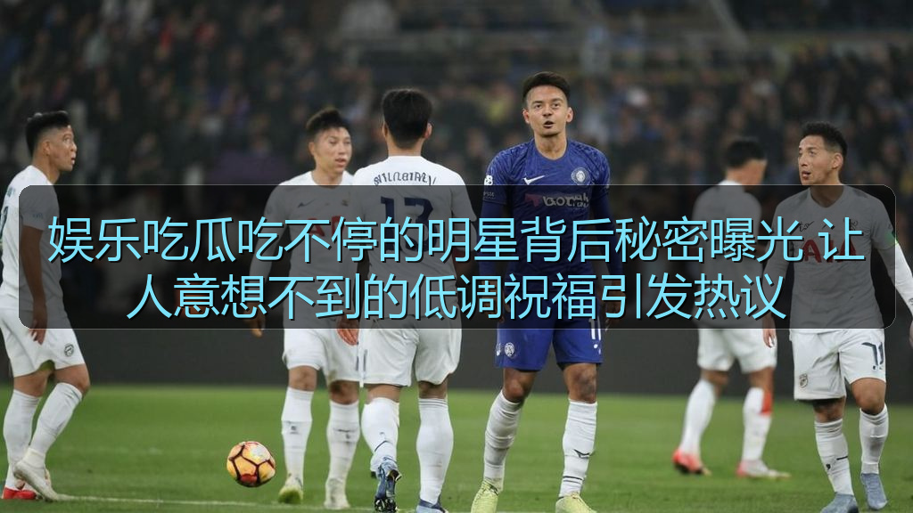 娱乐吃瓜吃不停的明星背后秘密曝光 让人意想不到的低调祝福引发热议