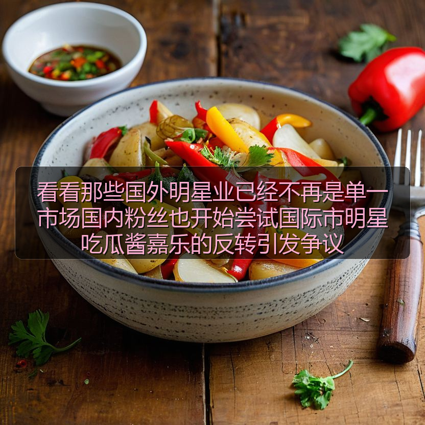 看看那些国外明星业已经不再是单一市场国内粉丝也开始尝试国际市明星吃瓜酱嘉乐的反转引发争议