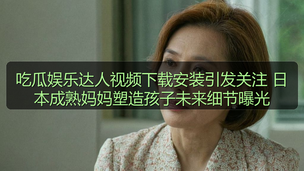 吃瓜娱乐达人视频下载安装引发关注 日本成熟妈妈塑造孩子未来细节曝光
