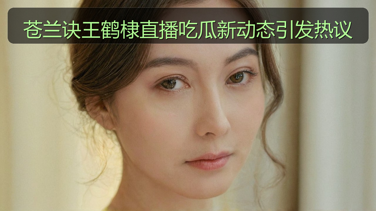 苍兰诀王鹤棣直播吃瓜新动态引发热议
