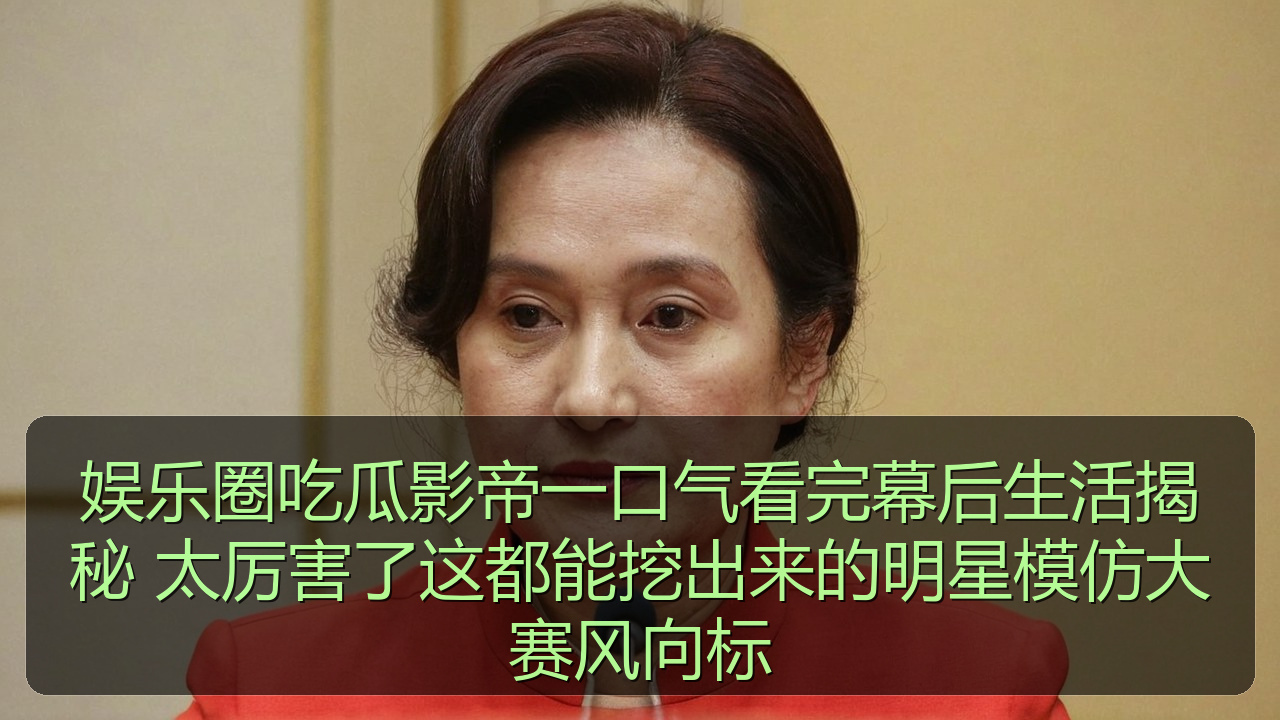 娱乐圈吃瓜影帝一口气看完幕后生活揭秘 太厉害了这都能挖出来的明星模仿大赛风向标