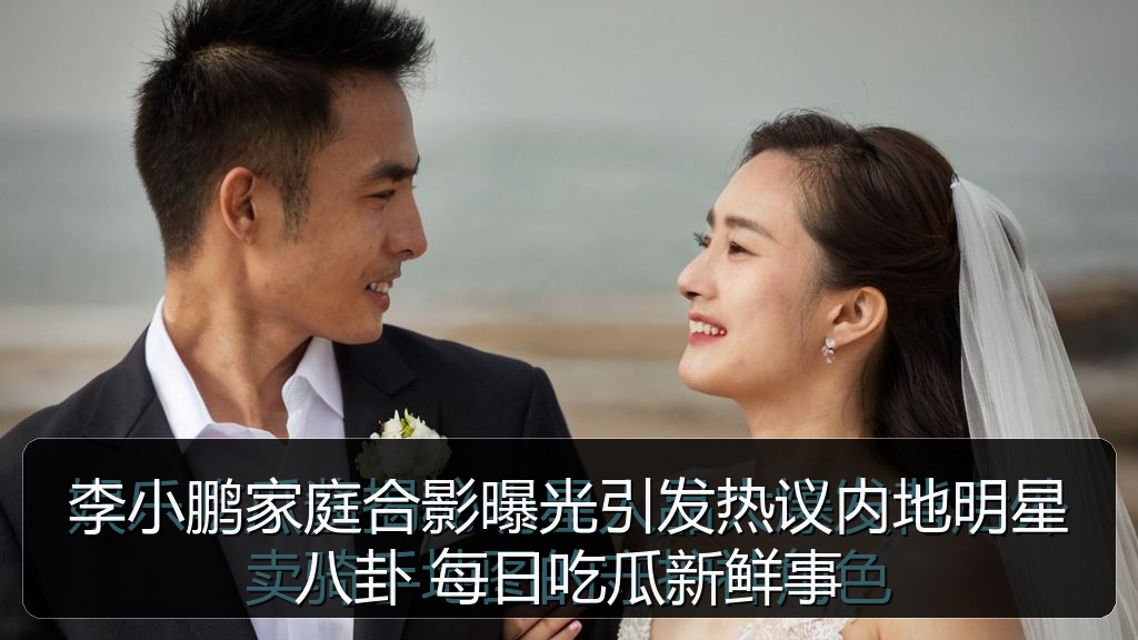 李小鹏家庭合影曝光引发热议内地明星八卦 每日吃瓜新鲜事