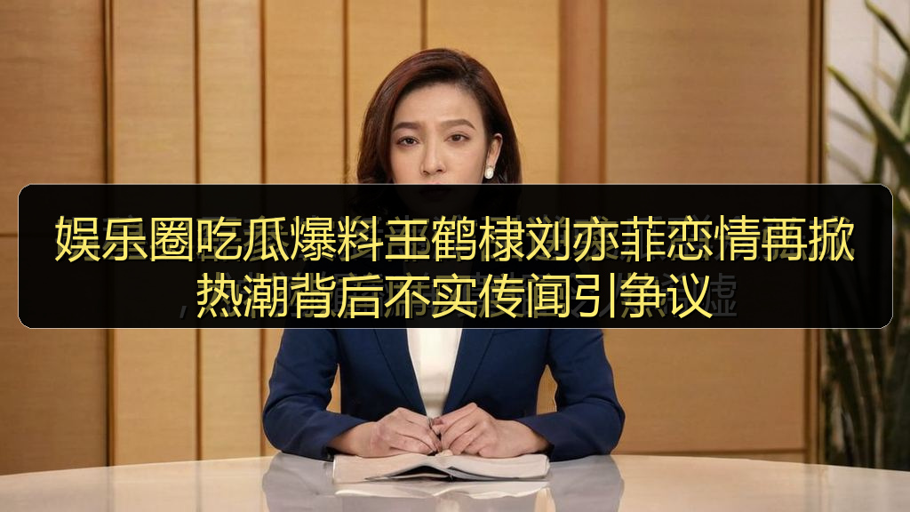 娱乐圈吃瓜爆料王鹤棣刘亦菲恋情再掀热潮背后不实传闻引争议