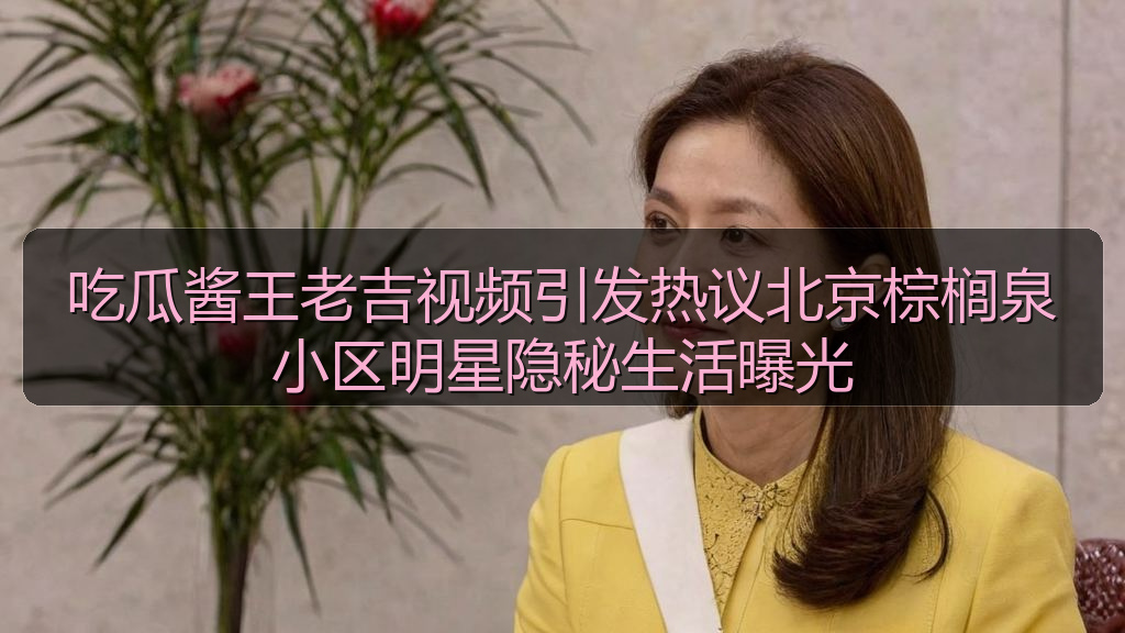 吃瓜酱王老吉视频引发热议北京棕榈泉小区明星隐秘生活曝光