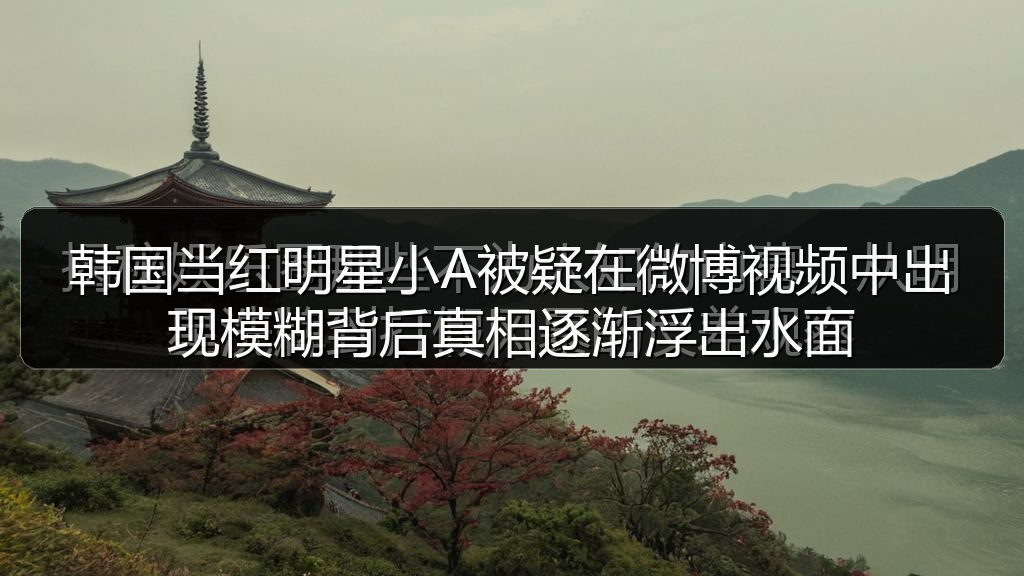 韩国当红明星小A被疑在微博视频中出现模糊背后真相逐渐浮出水面