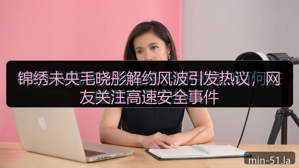 锦绣未央毛晓彤解约风波引发热议，网友关注高速安全事件