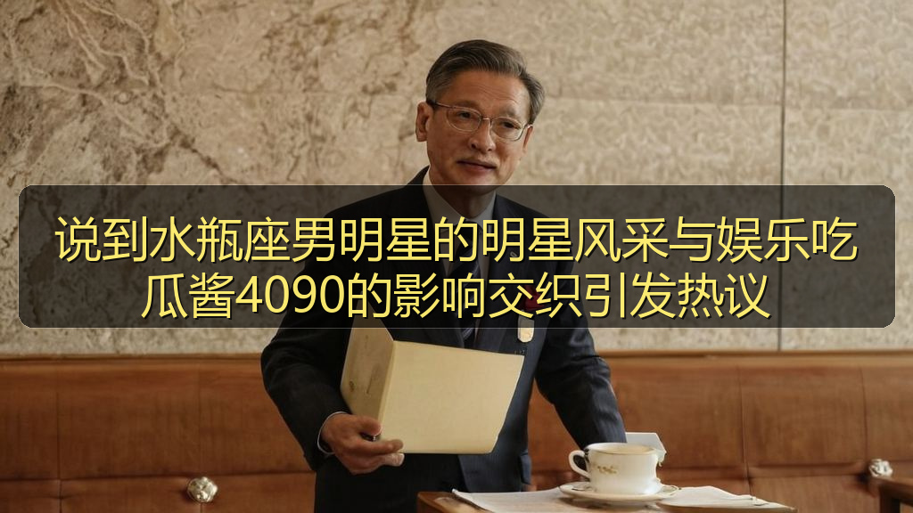 说到水瓶座男明星的明星风采与娱乐吃瓜酱4090的影响交织引发热议