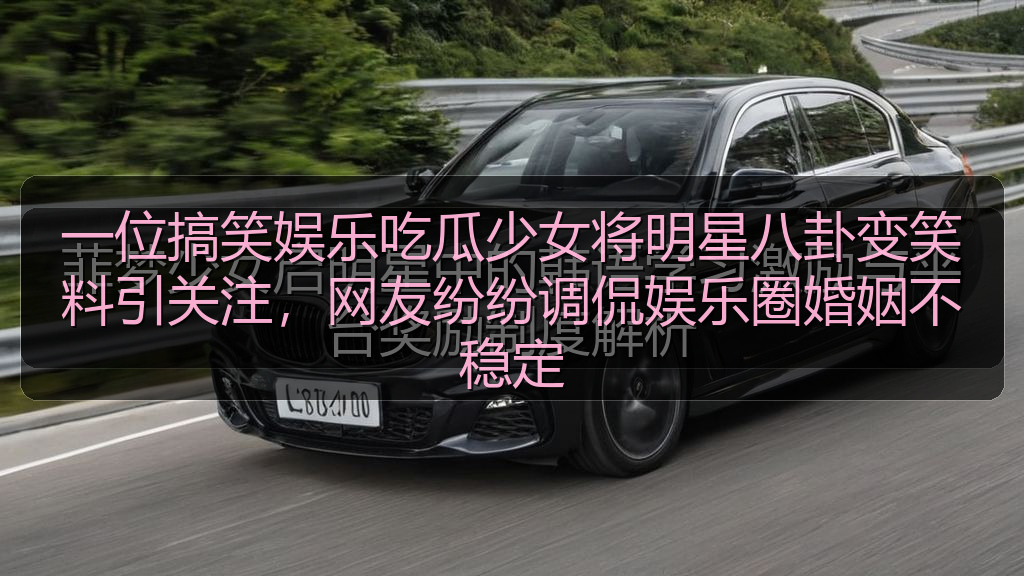 一位搞笑娱乐吃瓜少女将明星八卦变笑料引关注，网友纷纷调侃娱乐圈婚姻不稳定