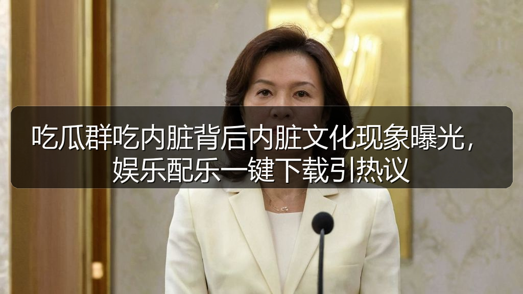 吃瓜群吃内脏背后内脏文化现象曝光,娱乐配乐一键下载引热议