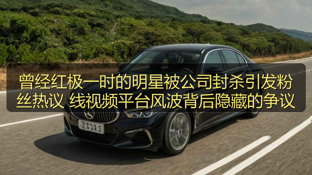 曾经红极一时的明星被公司封杀引发粉丝热议 线视频平台风波背后隐藏的争议