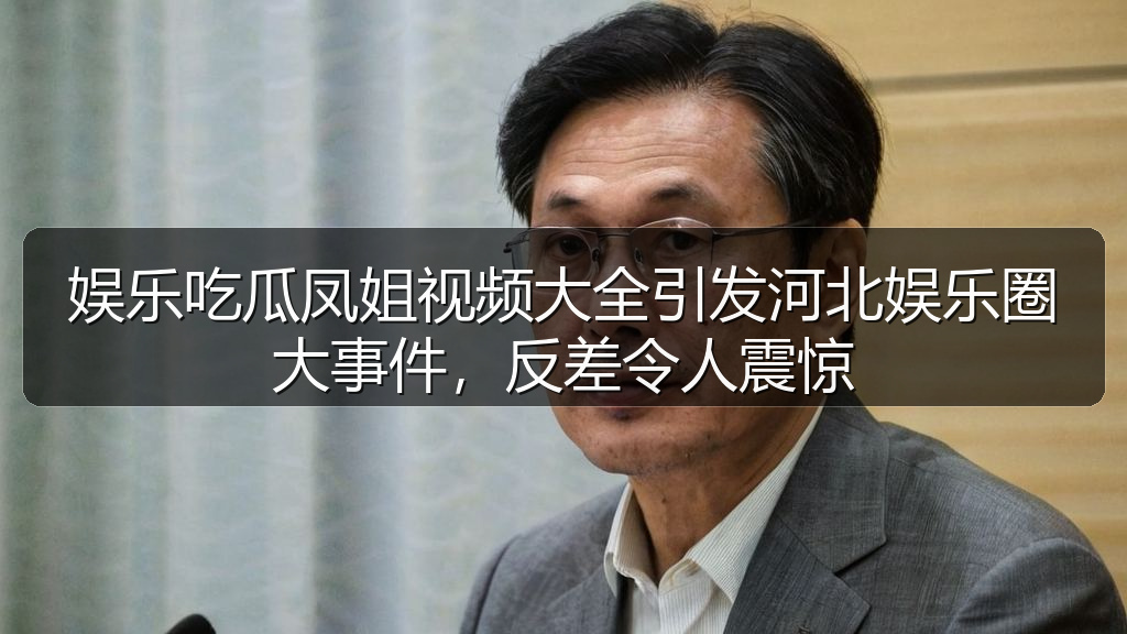 娱乐吃瓜凤姐视频大全引发河北娱乐圈大事件，反差令人震惊