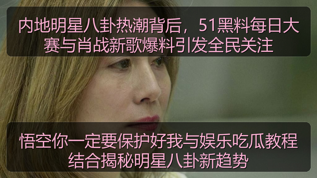 内地明星八卦热潮背后，51黑料每日大赛与肖战新歌爆料引发全民关注