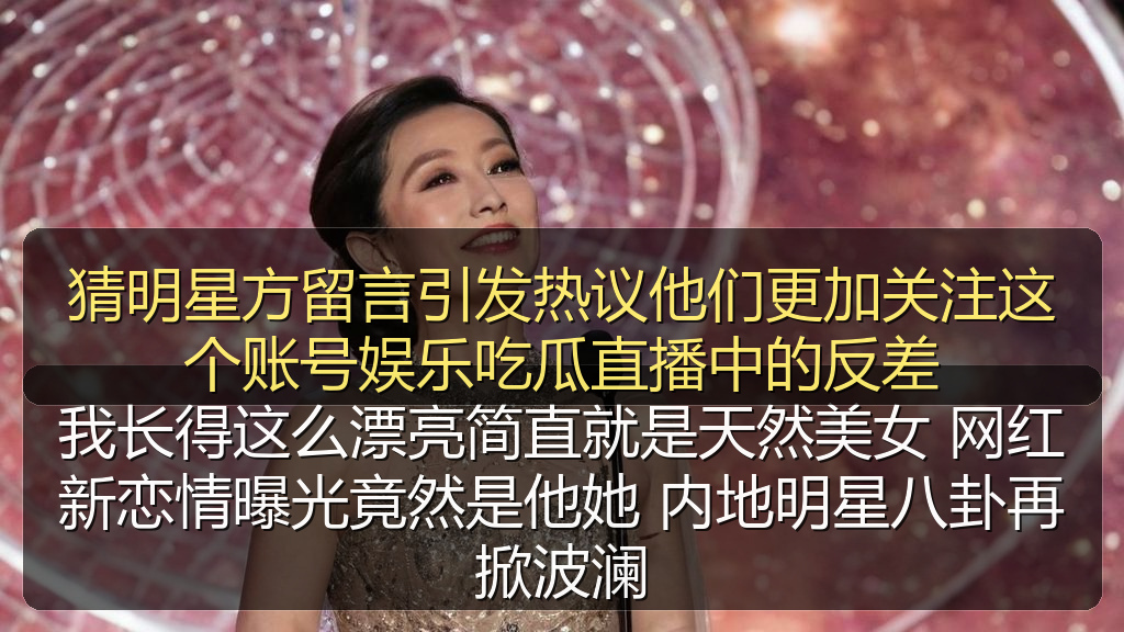 猜明星方留言引发热议他们更加关注这个账号娱乐吃瓜直播中的反差